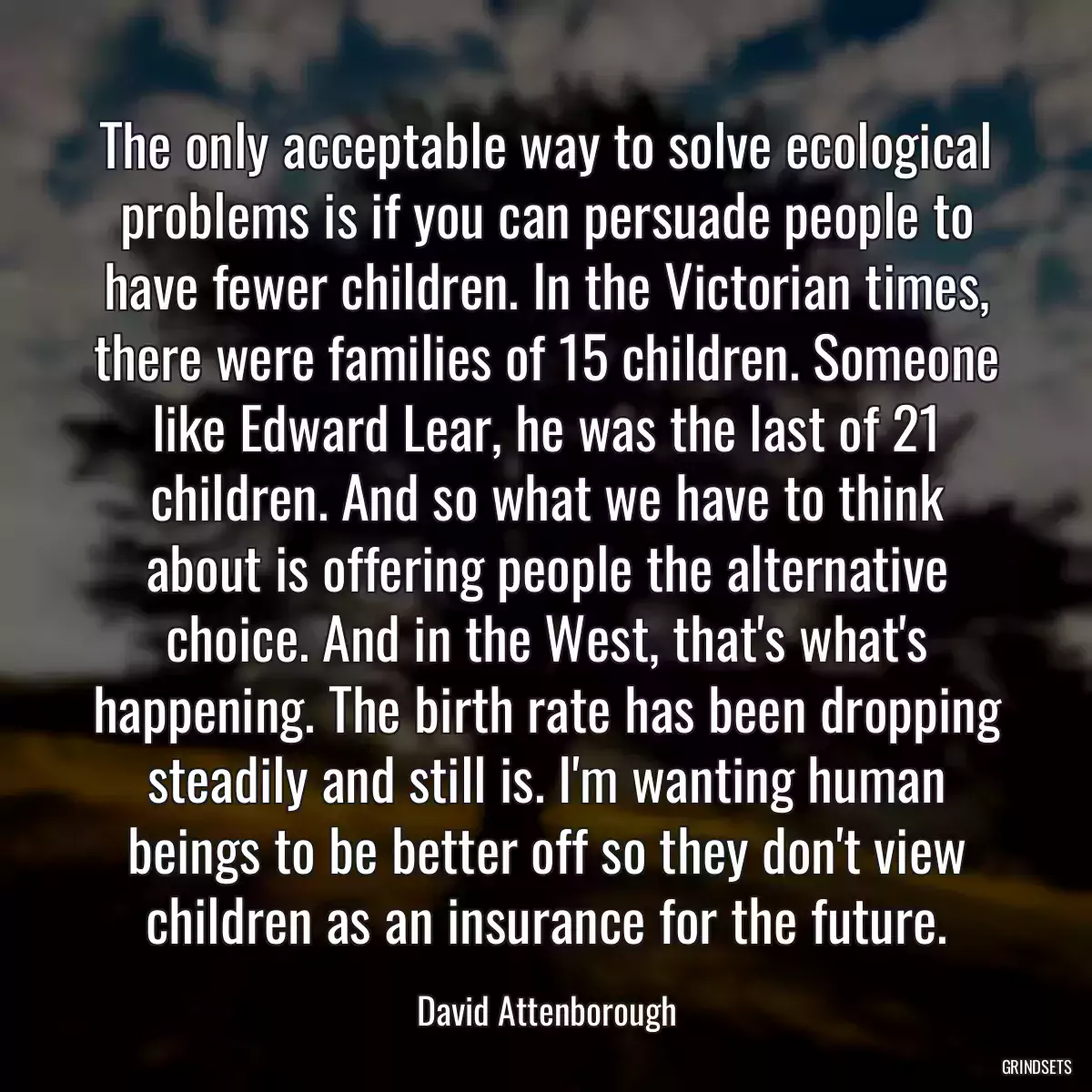 The only acceptable way to solve ecological problems is if you can persuade people to have fewer children. In the Victorian times, there were families of 15 children. Someone like Edward Lear, he was the last of 21 children. And so what we have to think about is offering people the alternative choice. And in the West, that\'s what\'s happening. The birth rate has been dropping steadily and still is. I\'m wanting human beings to be better off so they don\'t view children as an insurance for the future.