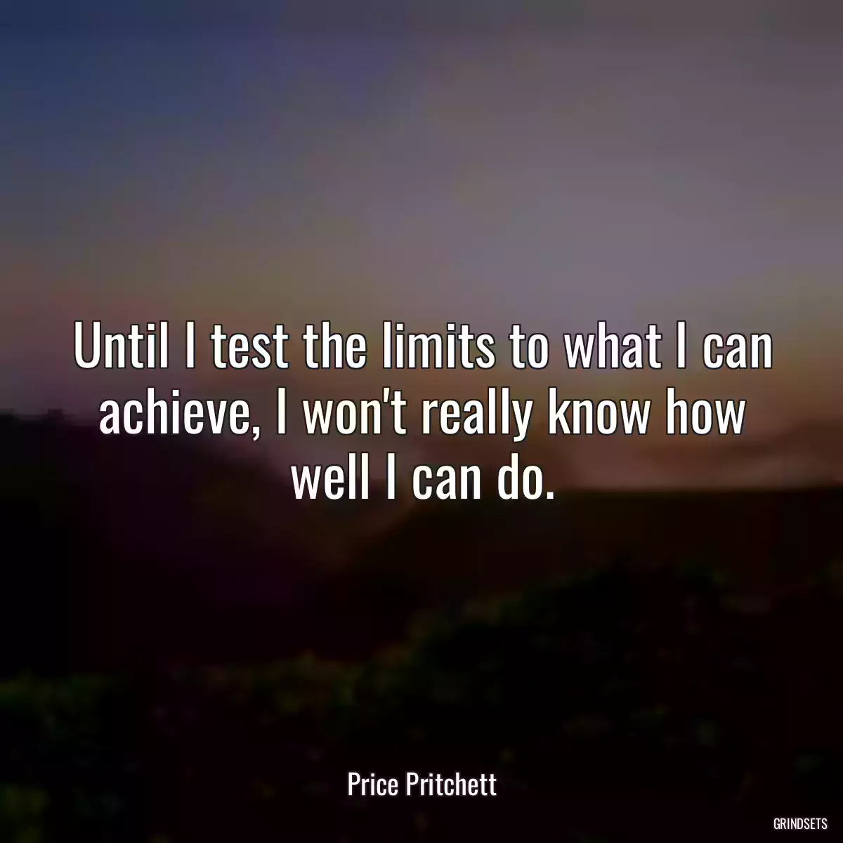 Until I test the limits to what I can achieve, I won\'t really know how well I can do.