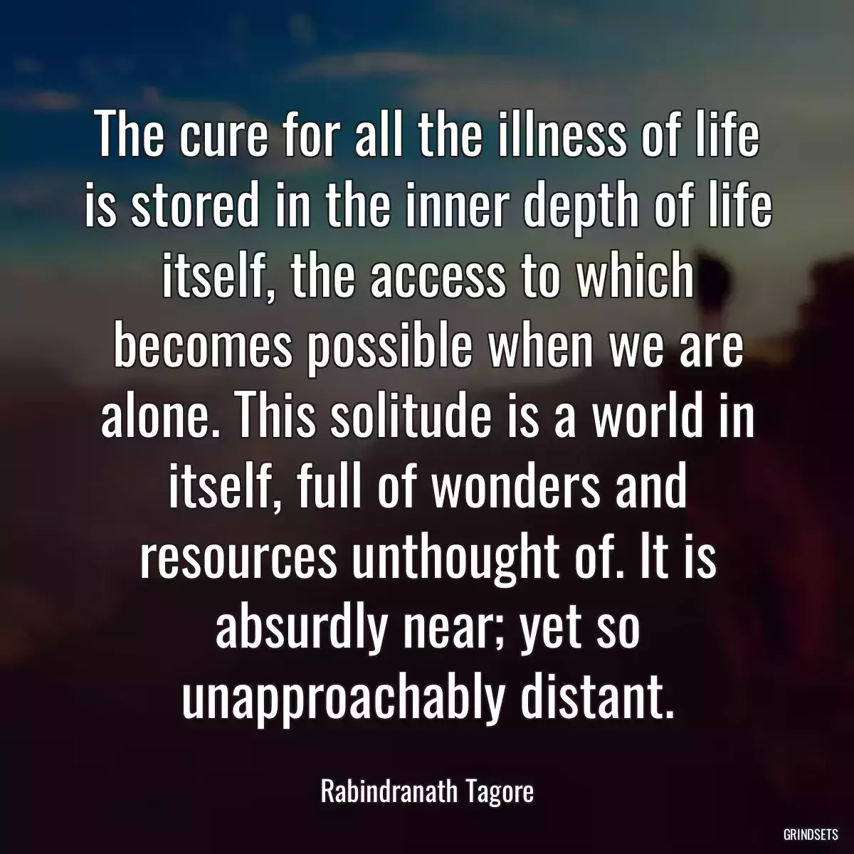 The cure for all the illness of life is stored in the inner depth of life itself, the access to which becomes possible when we are alone. This solitude is a world in itself, full of wonders and resources unthought of. It is absurdly near; yet so unapproachably distant.