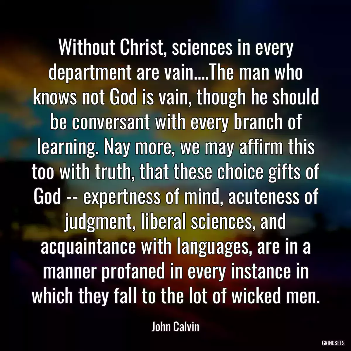 Without Christ, sciences in every department are vain....The man who knows not God is vain, though he should be conversant with every branch of learning. Nay more, we may affirm this too with truth, that these choice gifts of God -- expertness of mind, acuteness of judgment, liberal sciences, and acquaintance with languages, are in a manner profaned in every instance in which they fall to the lot of wicked men.