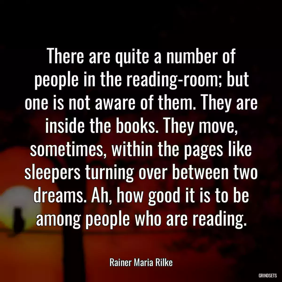 There are quite a number of people in the reading-room; but one is not aware of them. They are inside the books. They move, sometimes, within the pages like sleepers turning over between two dreams. Ah, how good it is to be among people who are reading.