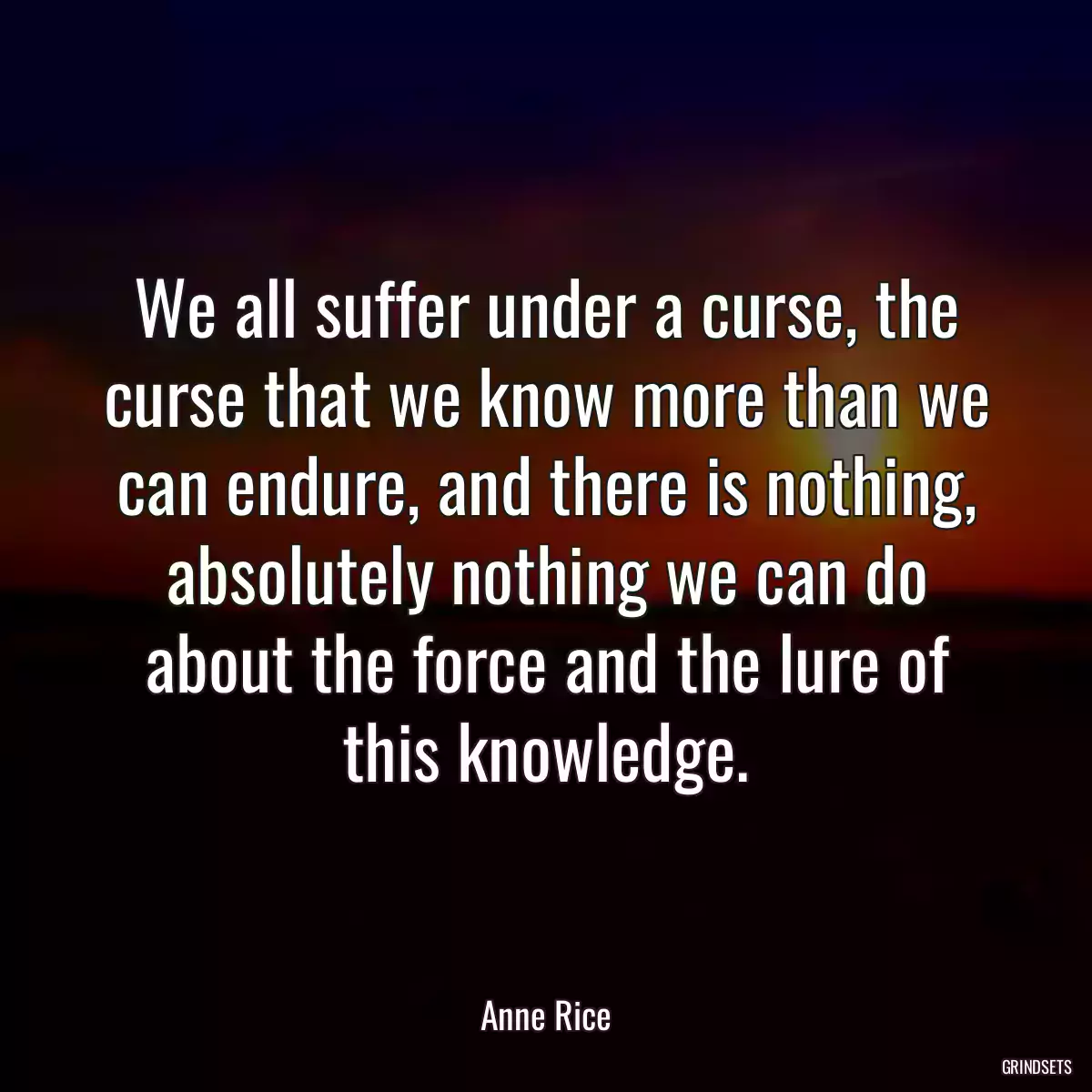 We all suffer under a curse, the curse that we know more than we can endure, and there is nothing, absolutely nothing we can do about the force and the lure of this knowledge.