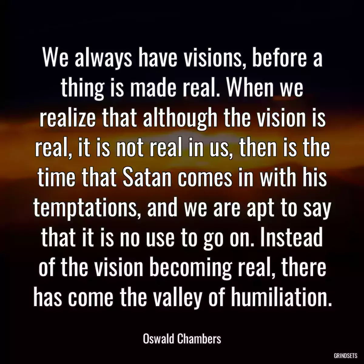 We always have visions, before a thing is made real. When we realize that although the vision is real, it is not real in us, then is the time that Satan comes in with his temptations, and we are apt to say that it is no use to go on. Instead of the vision becoming real, there has come the valley of humiliation.