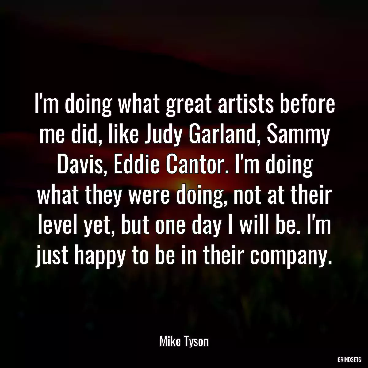 I\'m doing what great artists before me did, like Judy Garland, Sammy Davis, Eddie Cantor. I\'m doing what they were doing, not at their level yet, but one day I will be. I\'m just happy to be in their company.