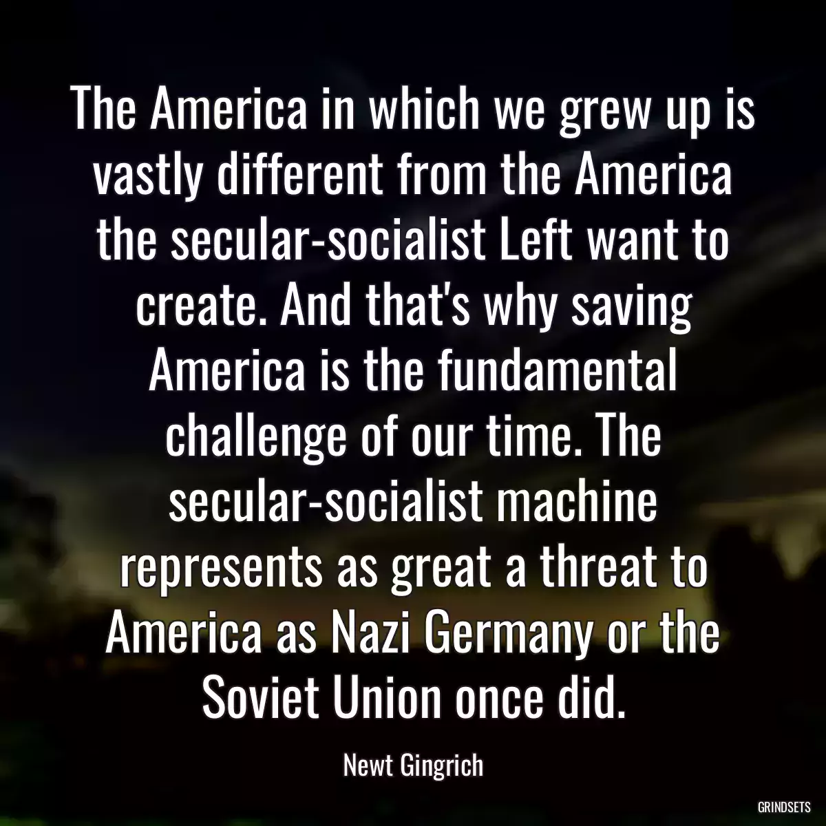 The America in which we grew up is vastly different from the America the secular-socialist Left want to create. And that\'s why saving America is the fundamental challenge of our time. The secular-socialist machine represents as great a threat to America as Nazi Germany or the Soviet Union once did.