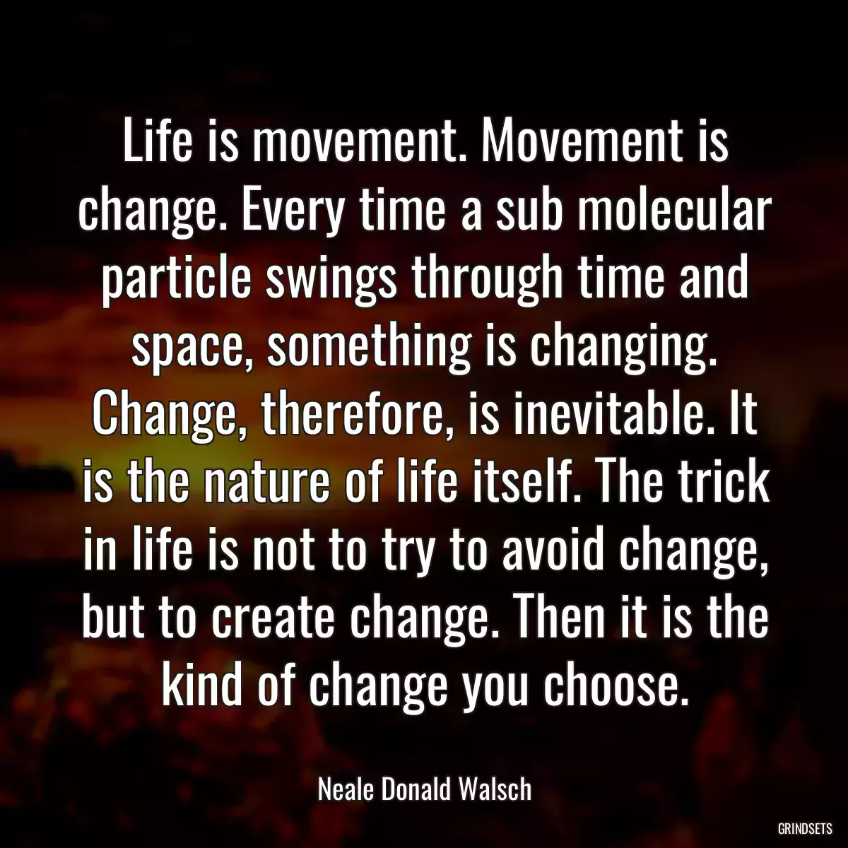 Life is movement. Movement is change. Every time a sub molecular particle swings through time and space, something is changing. Change, therefore, is inevitable. It is the nature of life itself. The trick in life is not to try to avoid change, but to create change. Then it is the kind of change you choose.