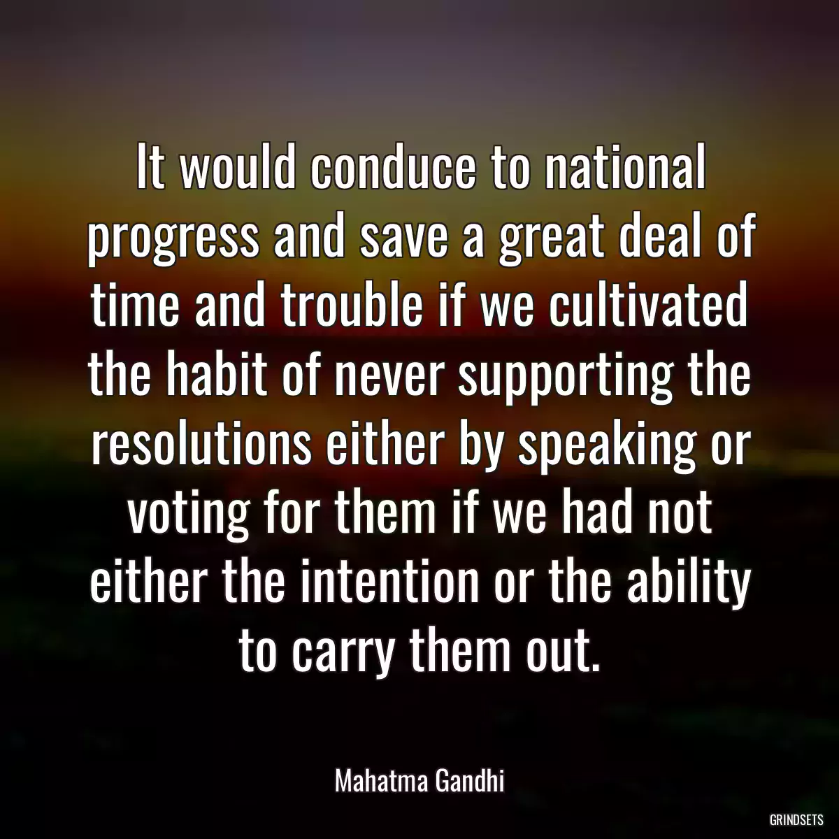 It would conduce to national progress and save a great deal of time and trouble if we cultivated the habit of never supporting the resolutions either by speaking or voting for them if we had not either the intention or the ability to carry them out.