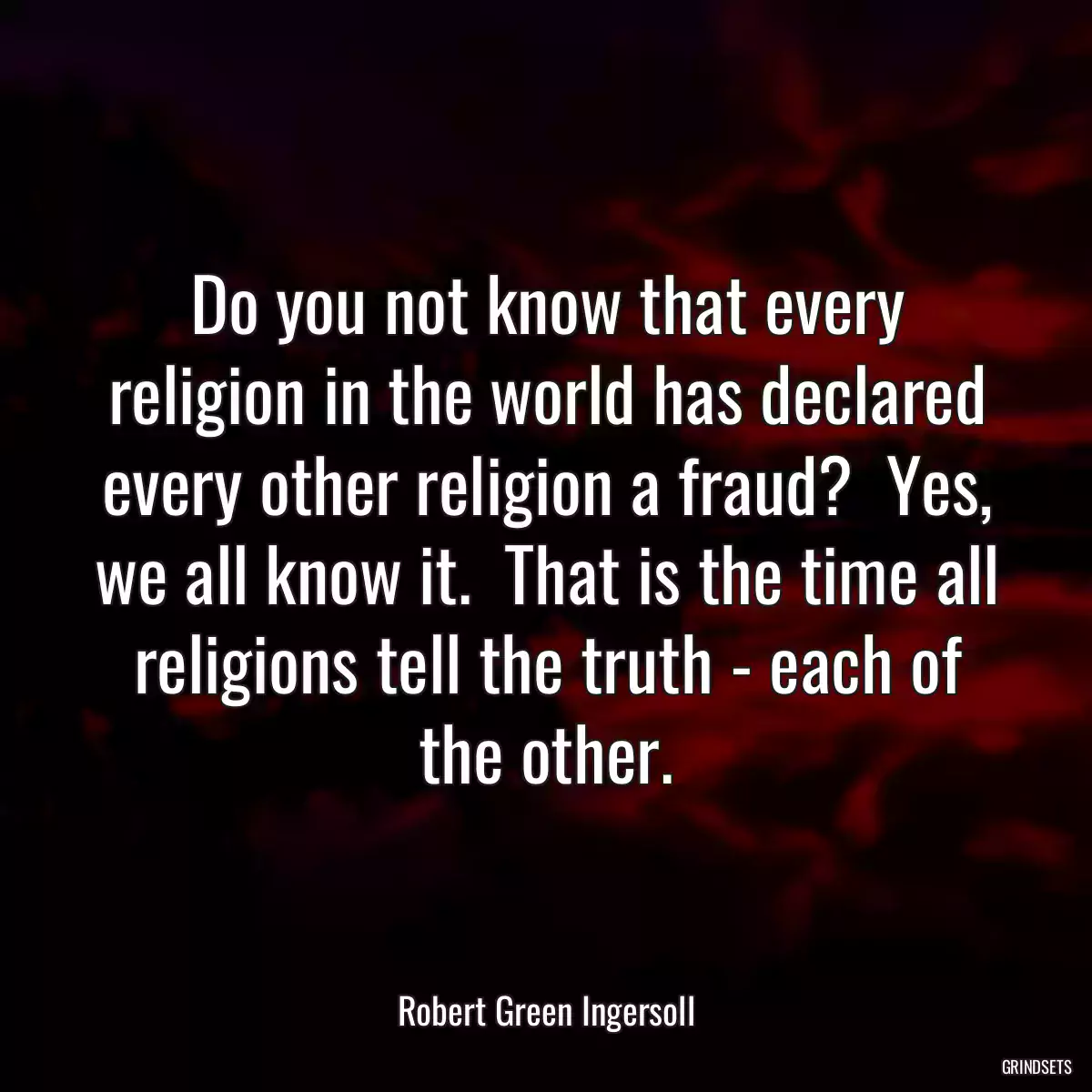 Do you not know that every religion in the world has declared every other religion a fraud?  Yes, we all know it.  That is the time all religions tell the truth - each of the other.