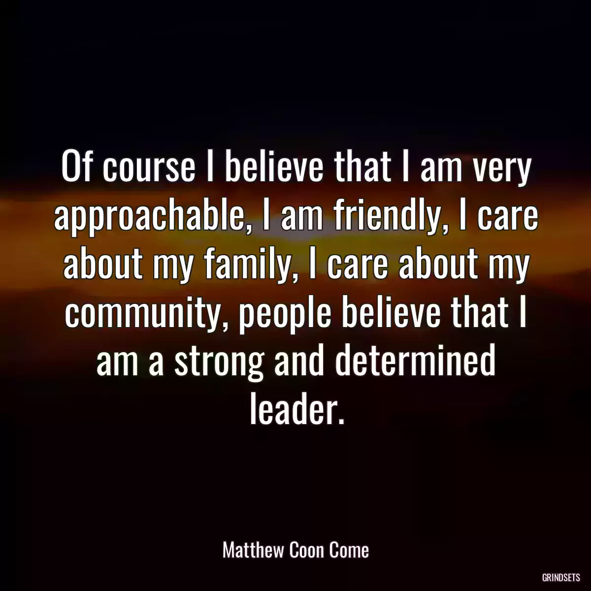 Of course I believe that I am very approachable, I am friendly, I care about my family, I care about my community, people believe that I am a strong and determined leader.