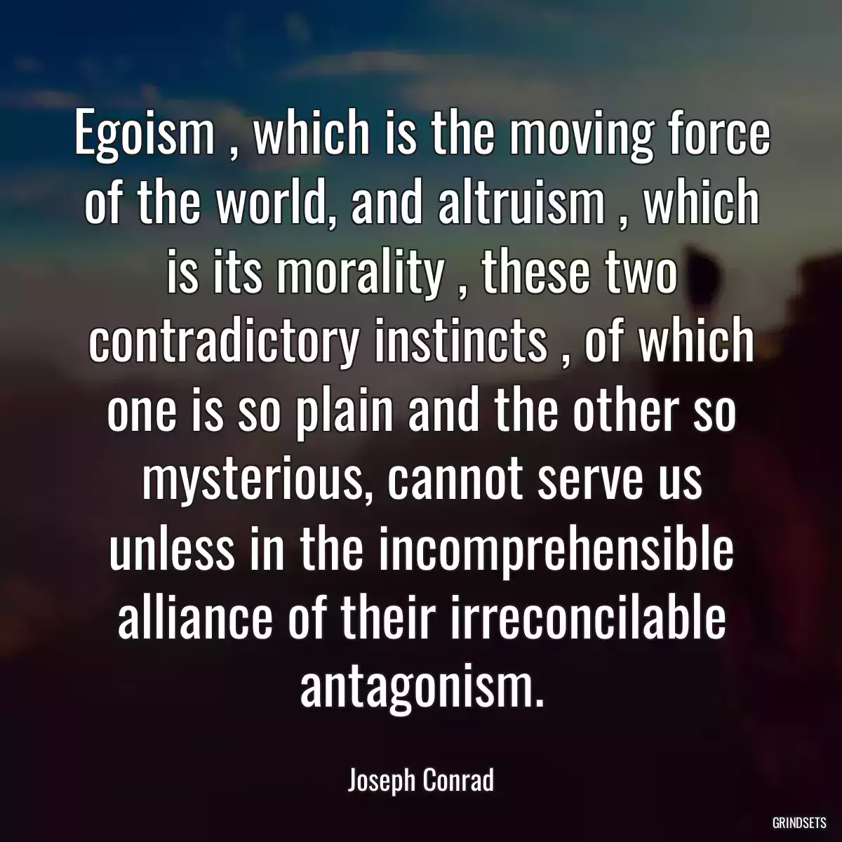 Egoism , which is the moving force of the world, and altruism , which is its morality , these two contradictory instincts , of which one is so plain and the other so mysterious, cannot serve us unless in the incomprehensible alliance of their irreconcilable antagonism.