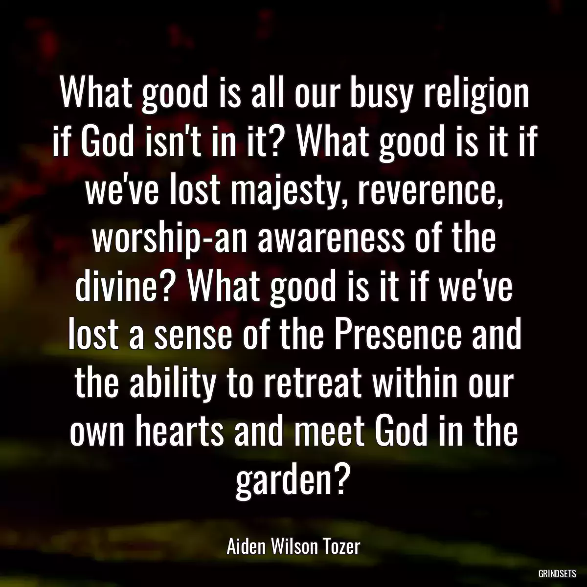 What good is all our busy religion if God isn\'t in it? What good is it if we\'ve lost majesty, reverence, worship-an awareness of the divine? What good is it if we\'ve lost a sense of the Presence and the ability to retreat within our own hearts and meet God in the garden?