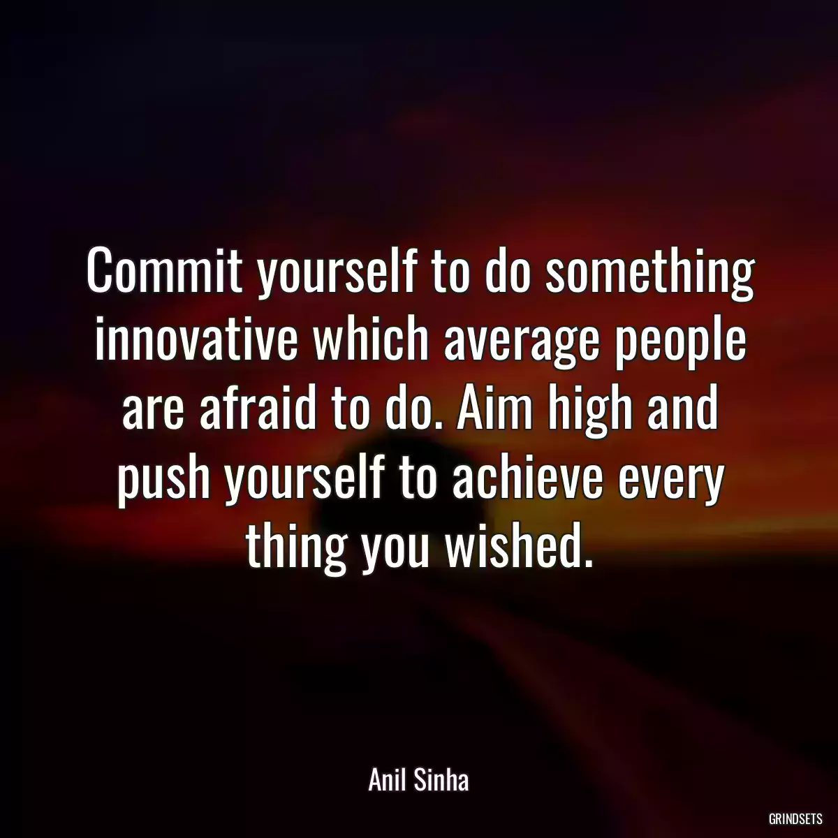 Commit yourself to do something innovative which average people are afraid to do. Aim high and push yourself to achieve every thing you wished.