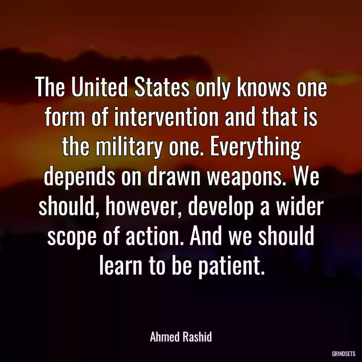 The United States only knows one form of intervention and that is the military one. Everything depends on drawn weapons. We should, however, develop a wider scope of action. And we should learn to be patient.