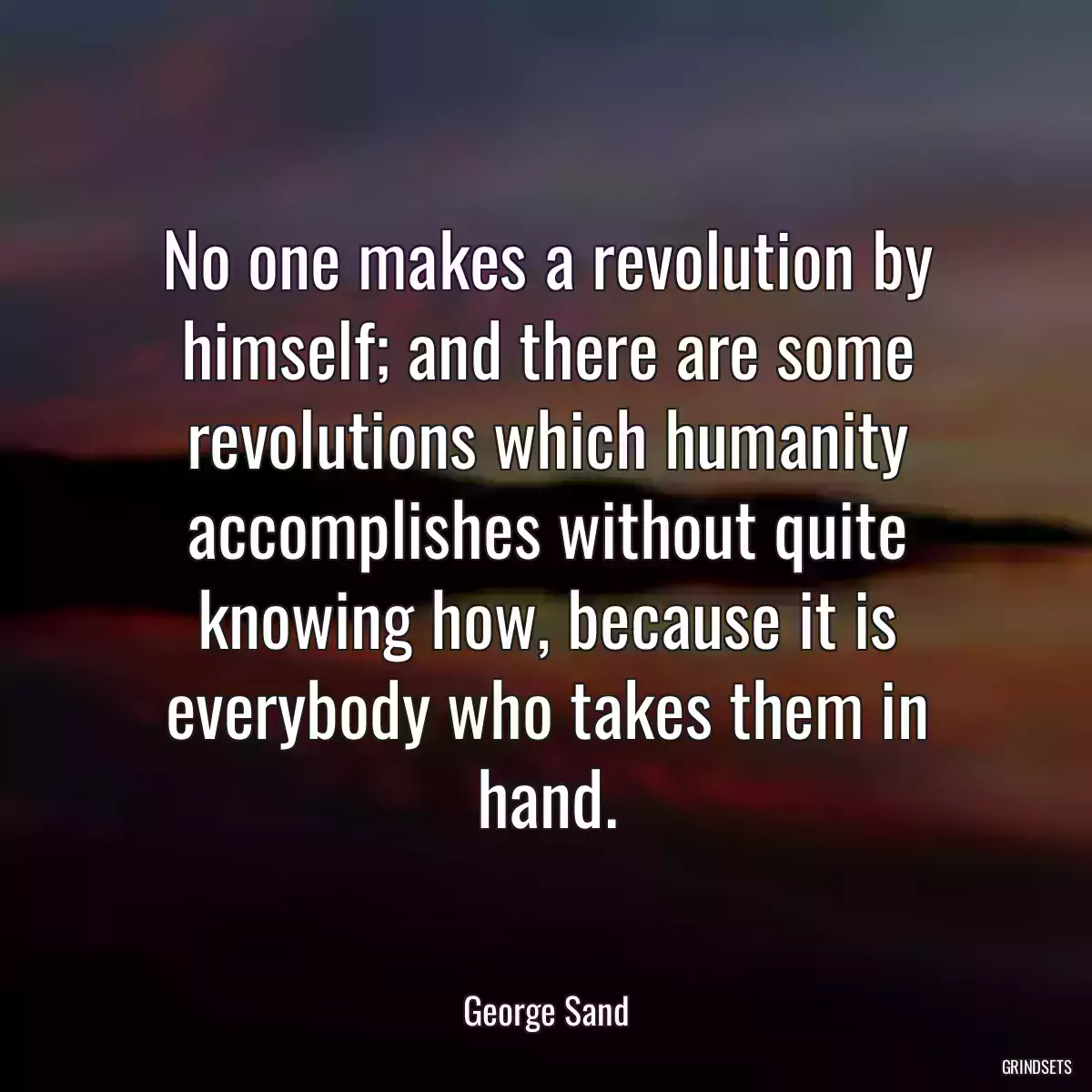 No one makes a revolution by himself; and there are some revolutions which humanity accomplishes without quite knowing how, because it is everybody who takes them in hand.