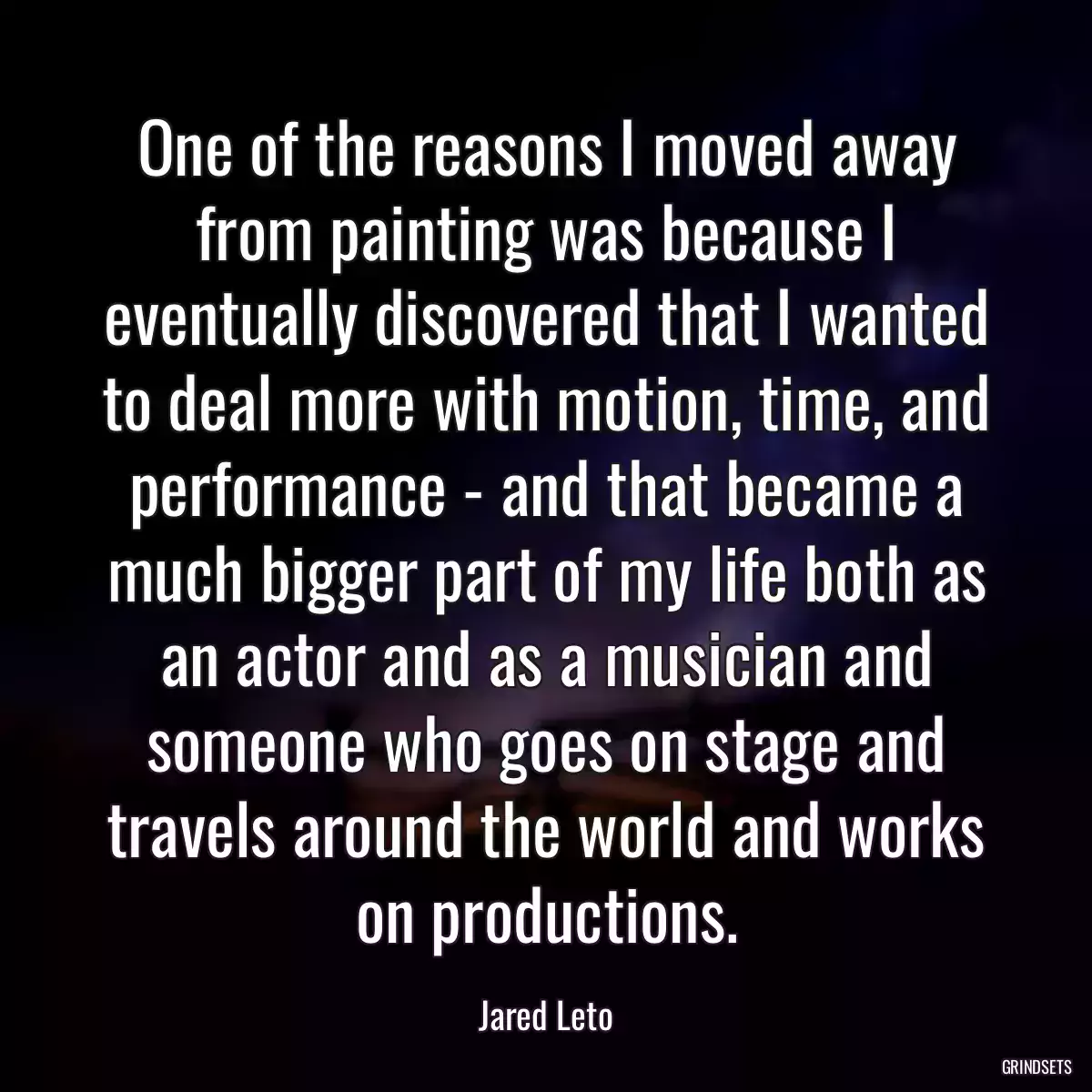 One of the reasons I moved away from painting was because I eventually discovered that I wanted to deal more with motion, time, and performance - and that became a much bigger part of my life both as an actor and as a musician and someone who goes on stage and travels around the world and works on productions.