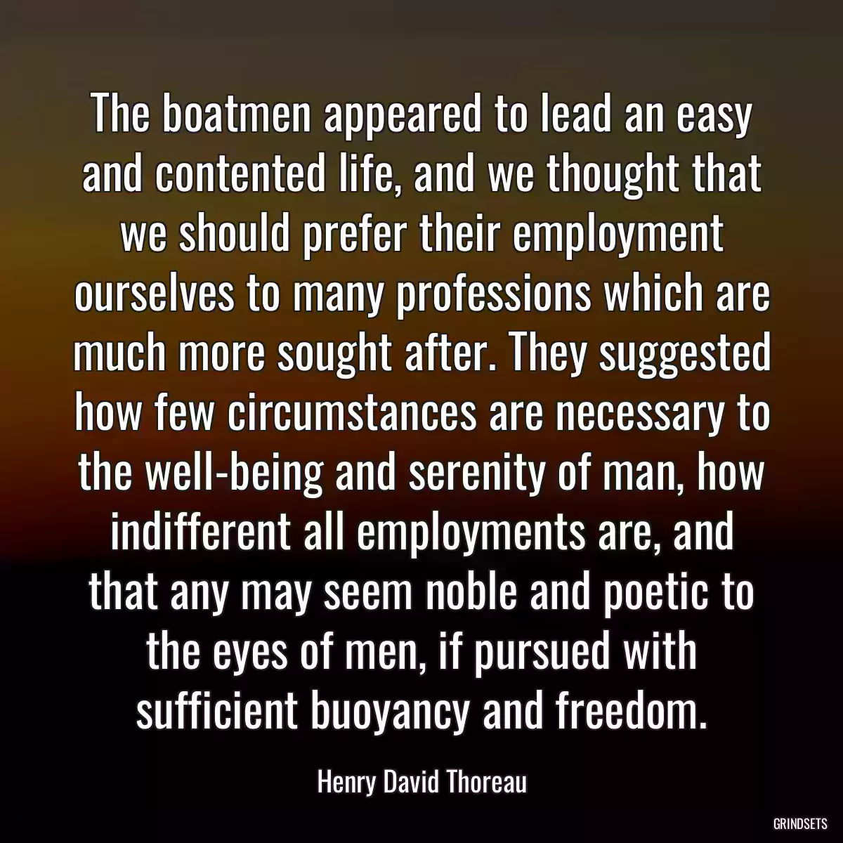 The boatmen appeared to lead an easy and contented life, and we thought that we should prefer their employment ourselves to many professions which are much more sought after. They suggested how few circumstances are necessary to the well-being and serenity of man, how indifferent all employments are, and that any may seem noble and poetic to the eyes of men, if pursued with sufficient buoyancy and freedom.