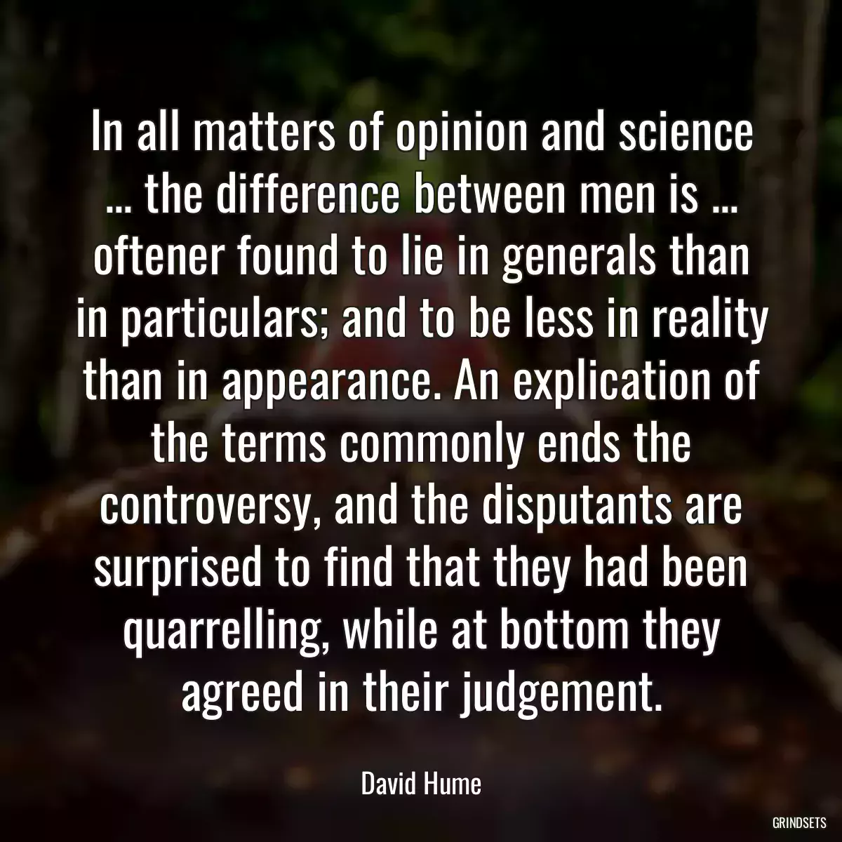 In all matters of opinion and science ... the difference between men is ... oftener found to lie in generals than in particulars; and to be less in reality than in appearance. An explication of the terms commonly ends the controversy, and the disputants are surprised to find that they had been quarrelling, while at bottom they agreed in their judgement.