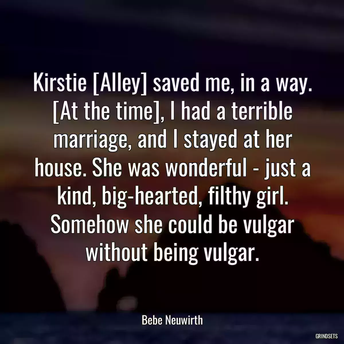 Kirstie [Alley] saved me, in a way. [At the time], I had a terrible marriage, and I stayed at her house. She was wonderful - just a kind, big-hearted, filthy girl. Somehow she could be vulgar without being vulgar.