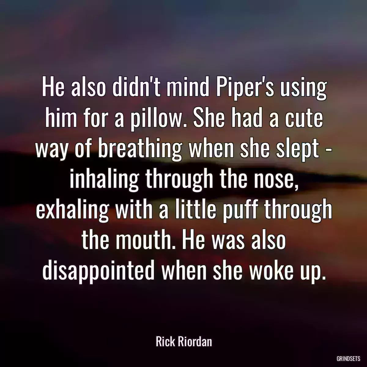 He also didn\'t mind Piper\'s using him for a pillow. She had a cute way of breathing when she slept - inhaling through the nose, exhaling with a little puff through the mouth. He was also disappointed when she woke up.