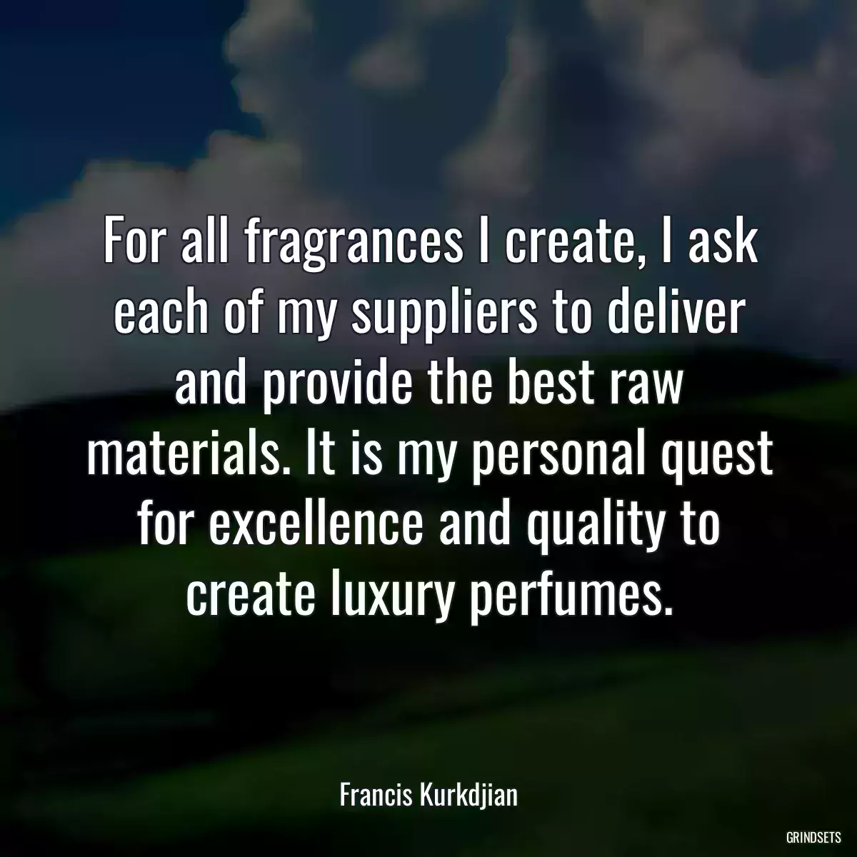 For all fragrances I create, I ask each of my suppliers to deliver and provide the best raw materials. It is my personal quest for excellence and quality to create luxury perfumes.