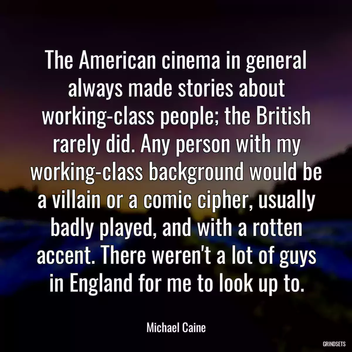 The American cinema in general always made stories about working-class people; the British rarely did. Any person with my working-class background would be a villain or a comic cipher, usually badly played, and with a rotten accent. There weren\'t a lot of guys in England for me to look up to.