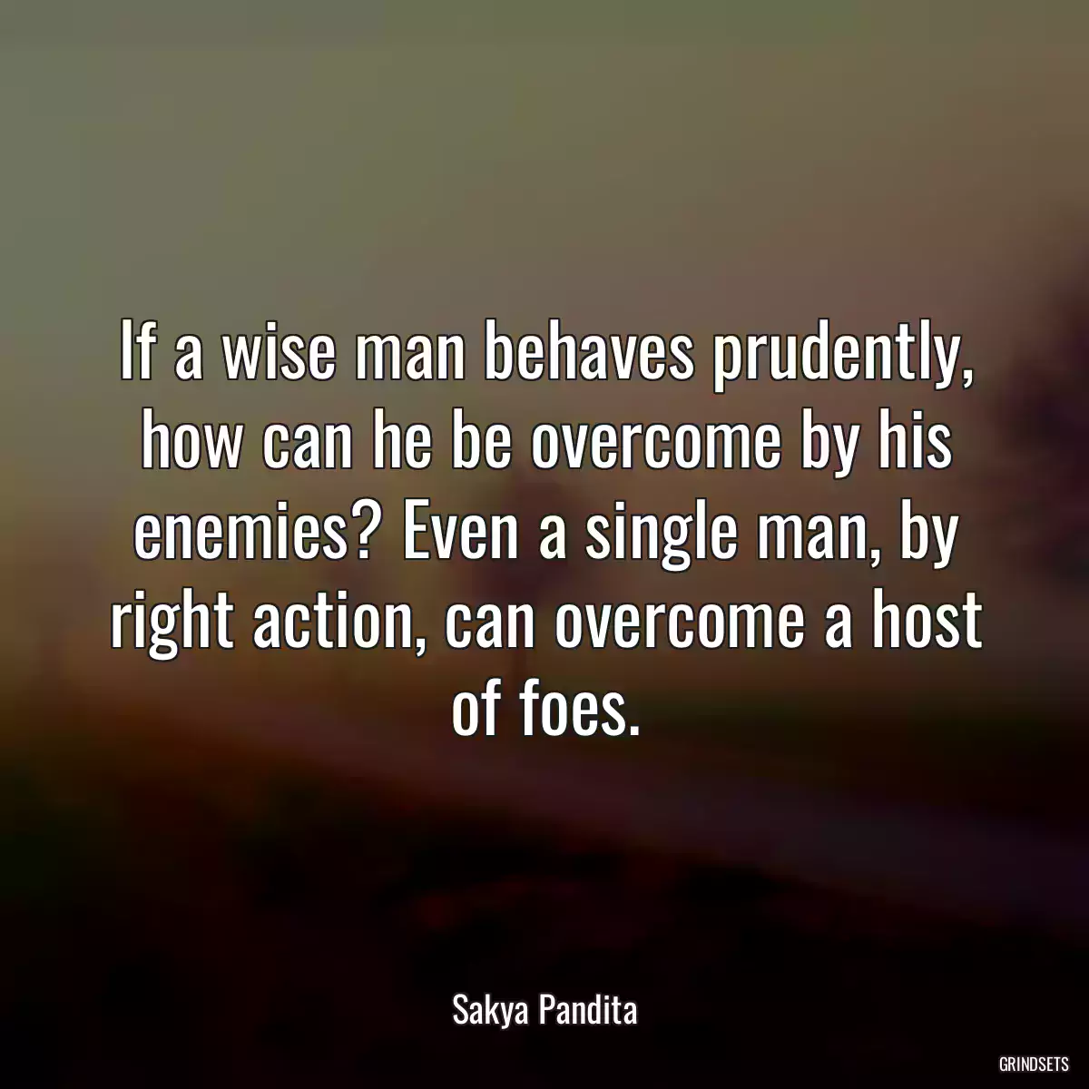 If a wise man behaves prudently, how can he be overcome by his enemies? Even a single man, by right action, can overcome a host of foes.