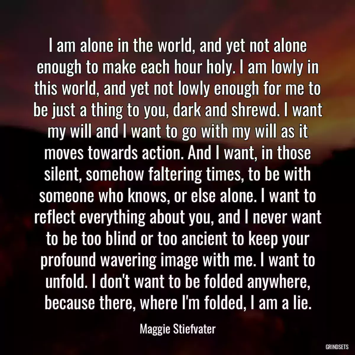 I am alone in the world, and yet not alone enough to make each hour holy. I am lowly in this world, and yet not lowly enough for me to be just a thing to you, dark and shrewd. I want my will and I want to go with my will as it moves towards action. And I want, in those silent, somehow faltering times, to be with someone who knows, or else alone. I want to reflect everything about you, and I never want to be too blind or too ancient to keep your profound wavering image with me. I want to unfold. I don\'t want to be folded anywhere, because there, where I\'m folded, I am a lie.