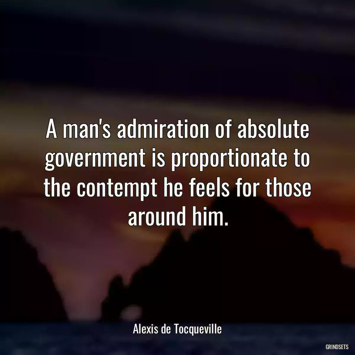 A man\'s admiration of absolute government is proportionate to the contempt he feels for those around him.