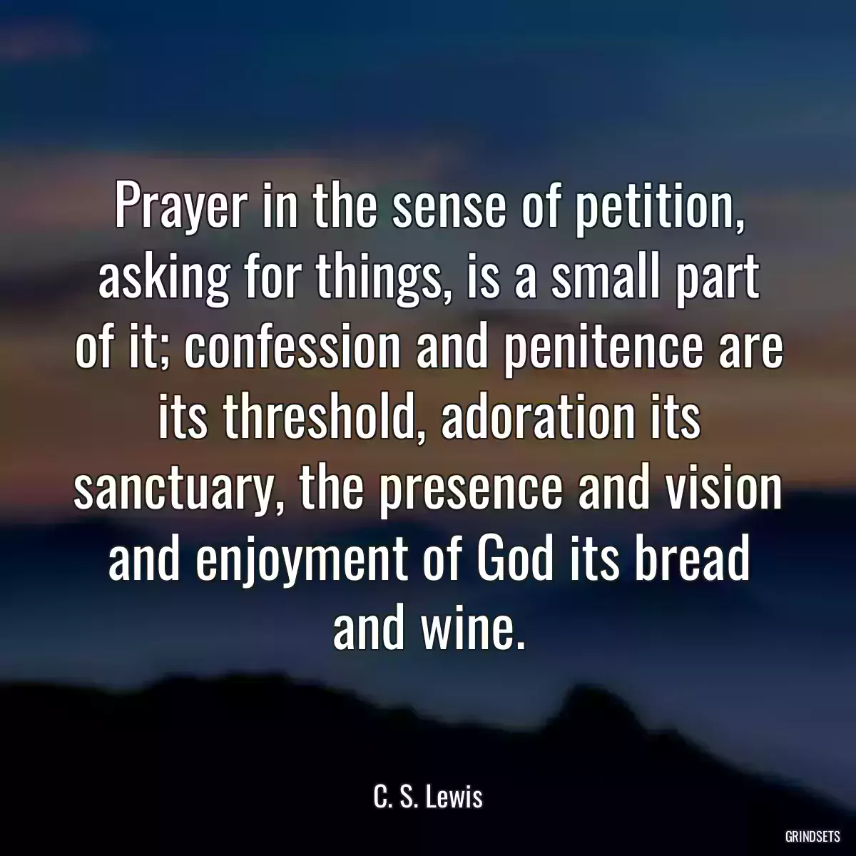 Prayer in the sense of petition, asking for things, is a small part of it; confession and penitence are its threshold, adoration its sanctuary, the presence and vision and enjoyment of God its bread and wine.