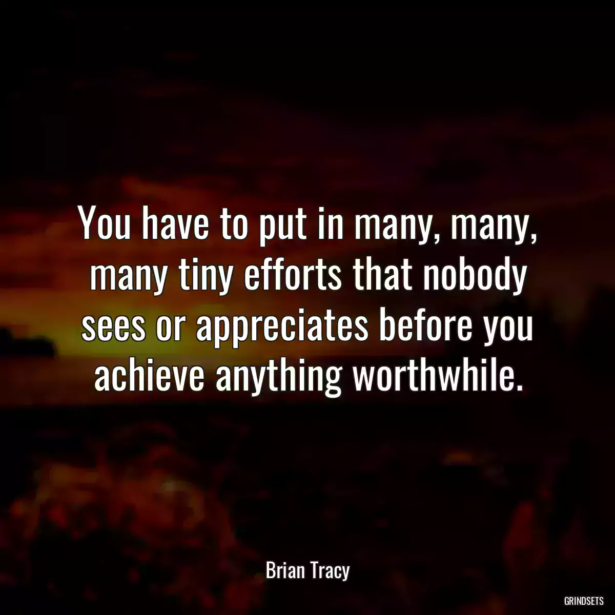 You have to put in many, many, many tiny efforts that nobody sees or appreciates before you achieve anything worthwhile.