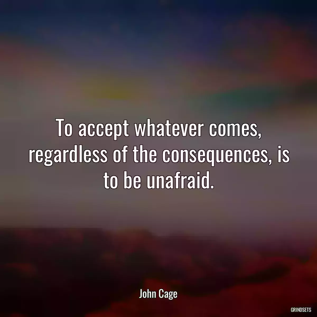 To accept whatever comes, regardless of the consequences, is to be unafraid.