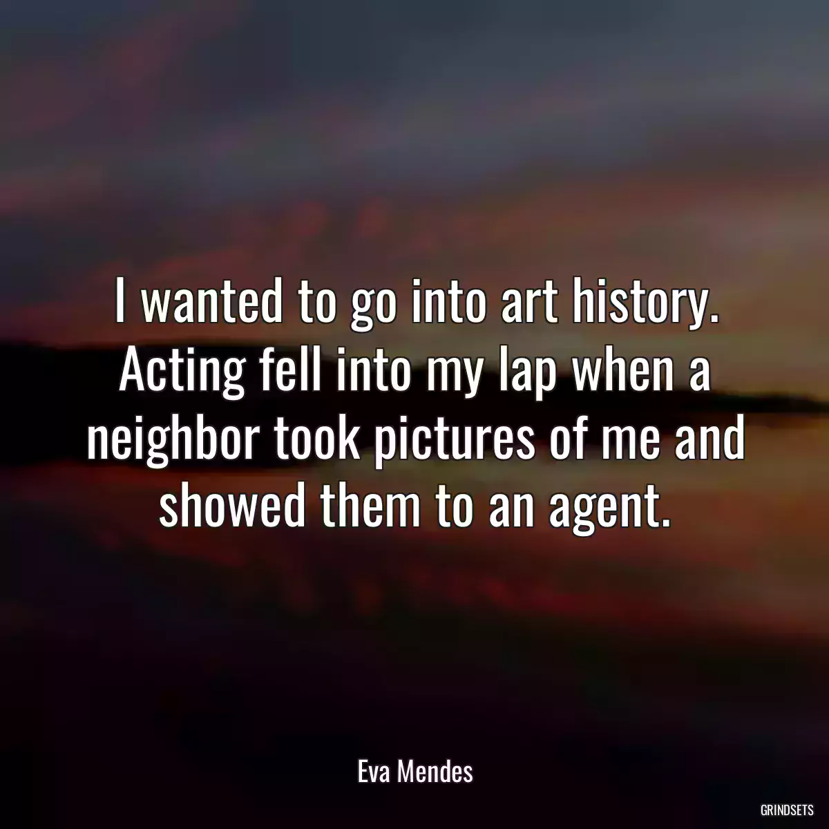 I wanted to go into art history. Acting fell into my lap when a neighbor took pictures of me and showed them to an agent.