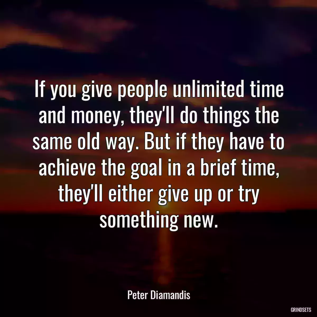 If you give people unlimited time and money, they\'ll do things the same old way. But if they have to achieve the goal in a brief time, they\'ll either give up or try something new.