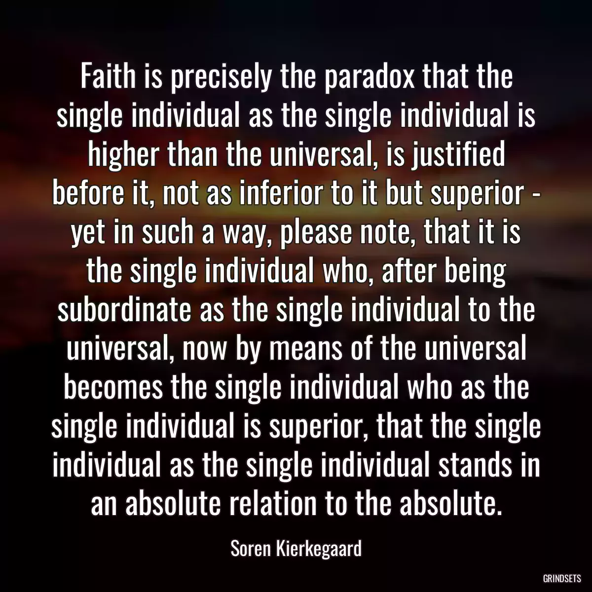 Faith is precisely the paradox that the single individual as the single individual is higher than the universal, is justified before it, not as inferior to it but superior - yet in such a way, please note, that it is the single individual who, after being subordinate as the single individual to the universal, now by means of the universal becomes the single individual who as the single individual is superior, that the single individual as the single individual stands in an absolute relation to the absolute.