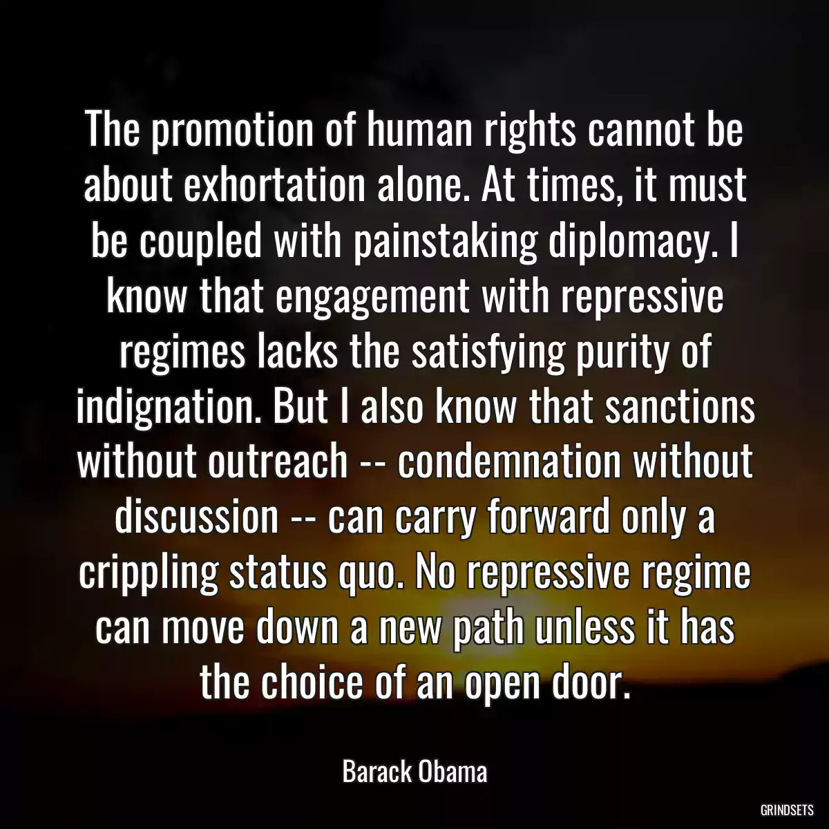 The promotion of human rights cannot be about exhortation alone. At times, it must be coupled with painstaking diplomacy. I know that engagement with repressive regimes lacks the satisfying purity of indignation. But I also know that sanctions without outreach -- condemnation without discussion -- can carry forward only a crippling status quo. No repressive regime can move down a new path unless it has the choice of an open door.