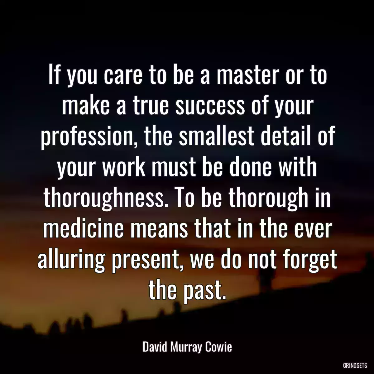 If you care to be a master or to make a true success of your profession, the smallest detail of your work must be done with thoroughness. To be thorough in medicine means that in the ever alluring present, we do not forget the past.