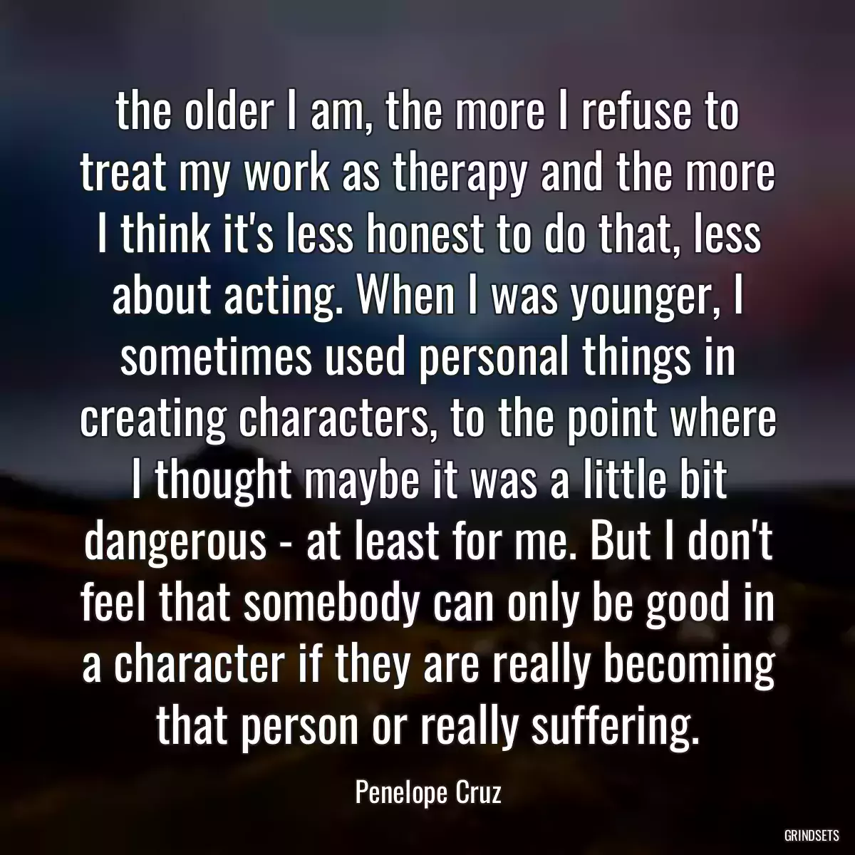 the older I am, the more I refuse to treat my work as therapy and the more I think it\'s less honest to do that, less about acting. When I was younger, I sometimes used personal things in creating characters, to the point where I thought maybe it was a little bit dangerous - at least for me. But I don\'t feel that somebody can only be good in a character if they are really becoming that person or really suffering.