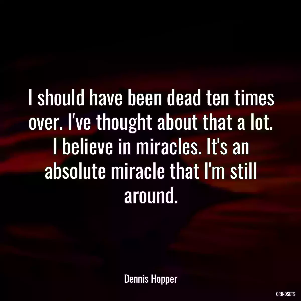 I should have been dead ten times over. I\'ve thought about that a lot. I believe in miracles. It\'s an absolute miracle that I\'m still around.