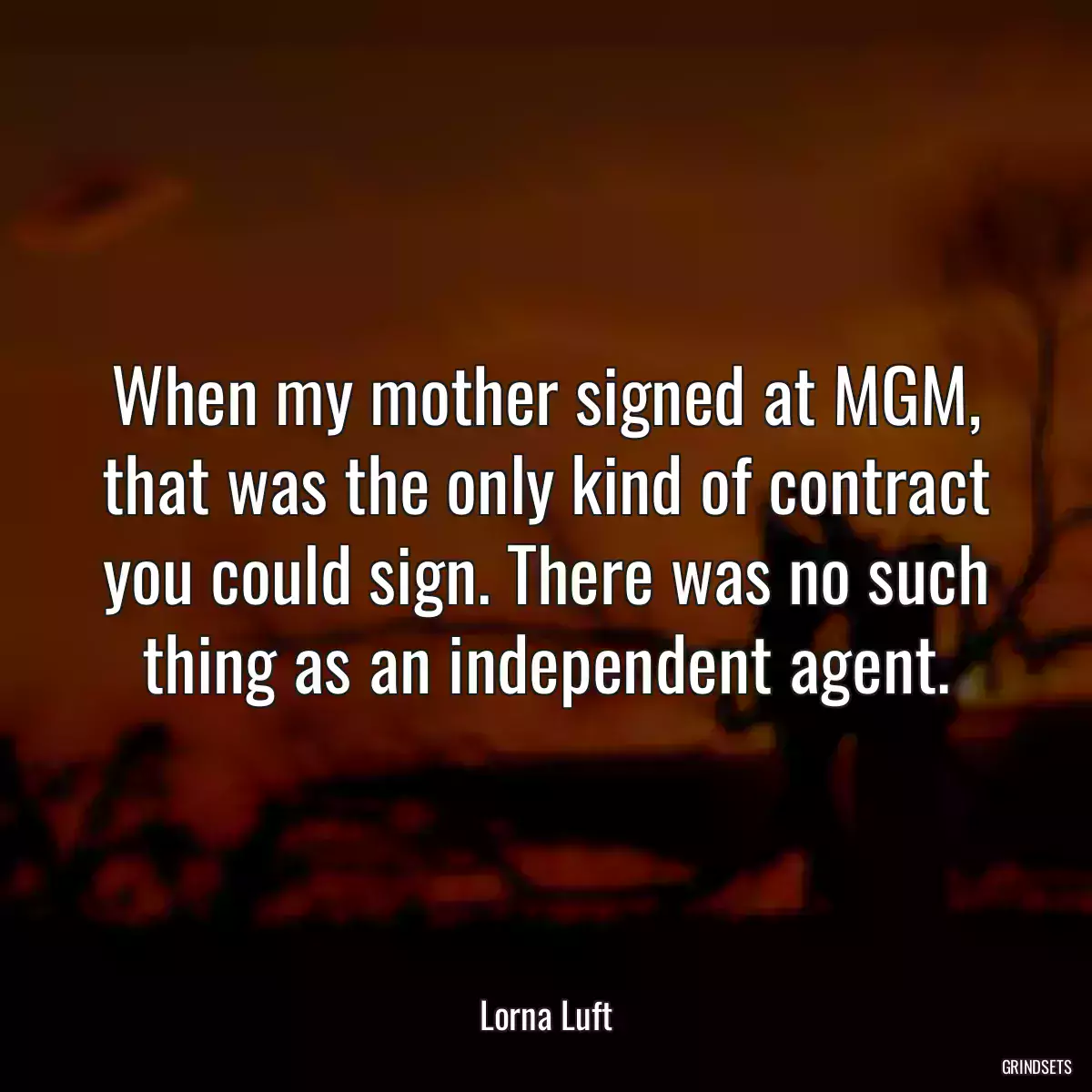 When my mother signed at MGM, that was the only kind of contract you could sign. There was no such thing as an independent agent.