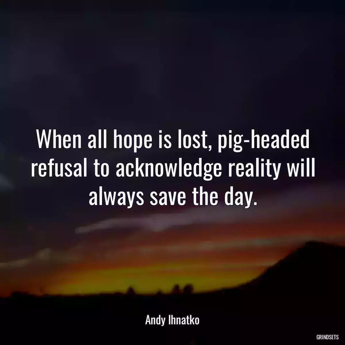 When all hope is lost, pig-headed refusal to acknowledge reality will always save the day.