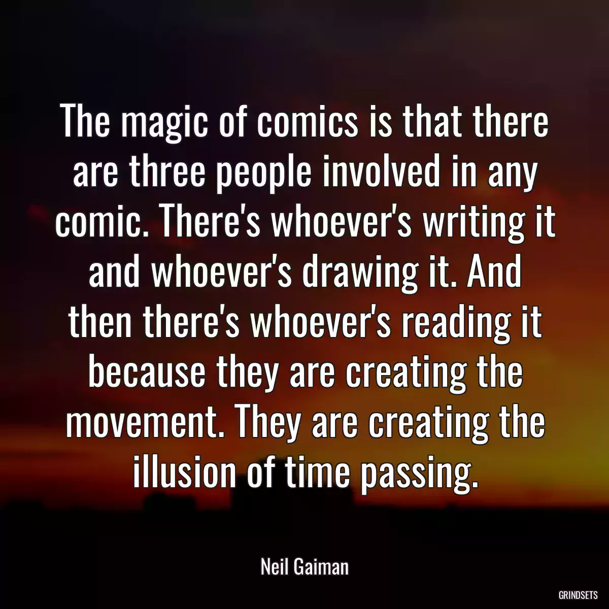 The magic of comics is that there are three people involved in any comic. There\'s whoever\'s writing it and whoever\'s drawing it. And then there\'s whoever\'s reading it because they are creating the movement. They are creating the illusion of time passing.