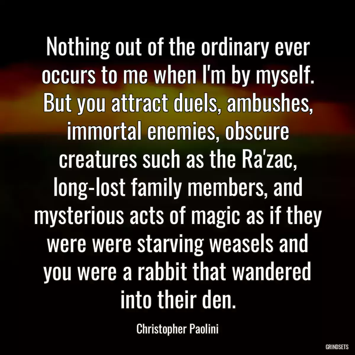 Nothing out of the ordinary ever occurs to me when I\'m by myself. But you attract duels, ambushes, immortal enemies, obscure creatures such as the Ra\'zac, long-lost family members, and mysterious acts of magic as if they were were starving weasels and you were a rabbit that wandered into their den.