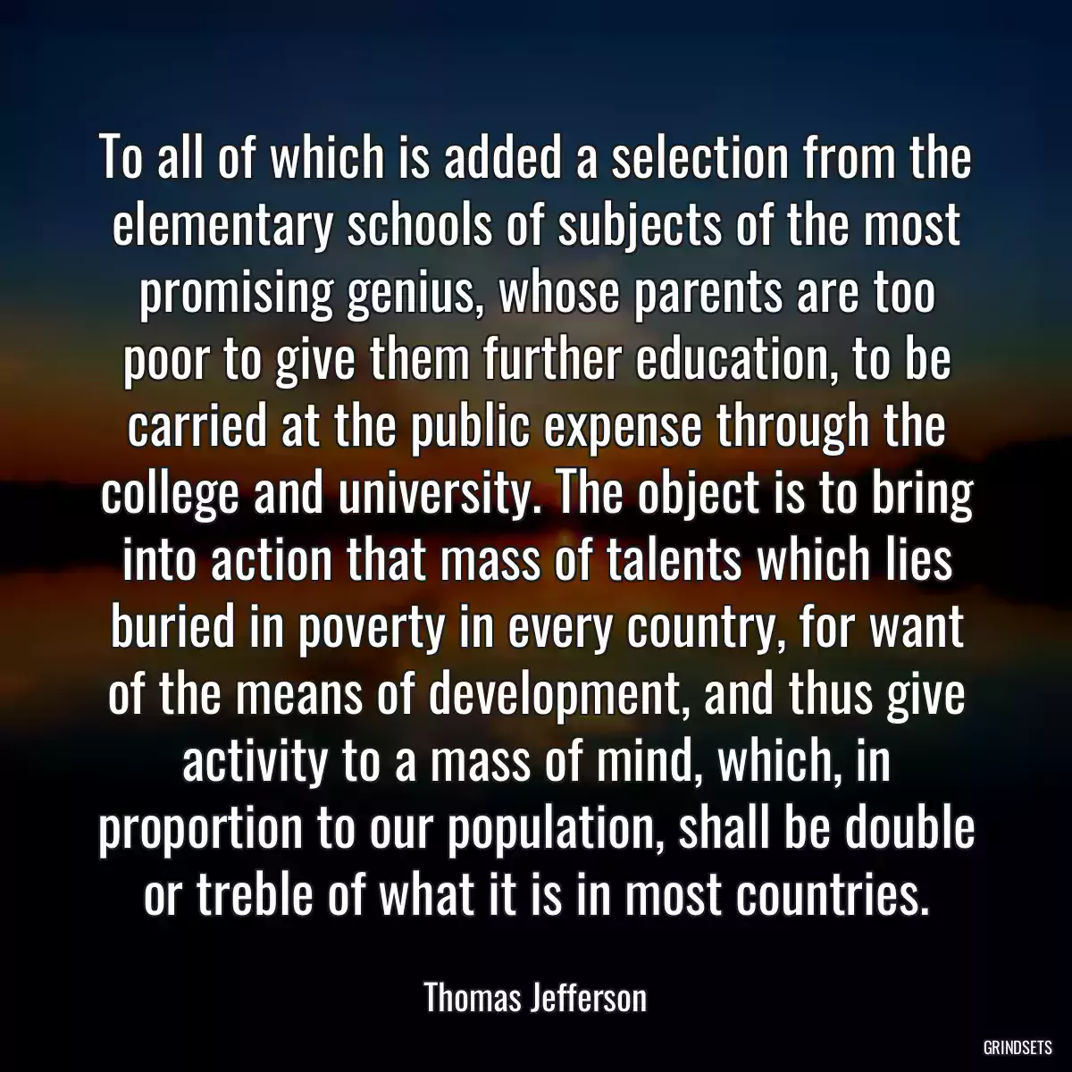 To all of which is added a selection from the elementary schools of subjects of the most promising genius, whose parents are too poor to give them further education, to be carried at the public expense through the college and university. The object is to bring into action that mass of talents which lies buried in poverty in every country, for want of the means of development, and thus give activity to a mass of mind, which, in proportion to our population, shall be double or treble of what it is in most countries.