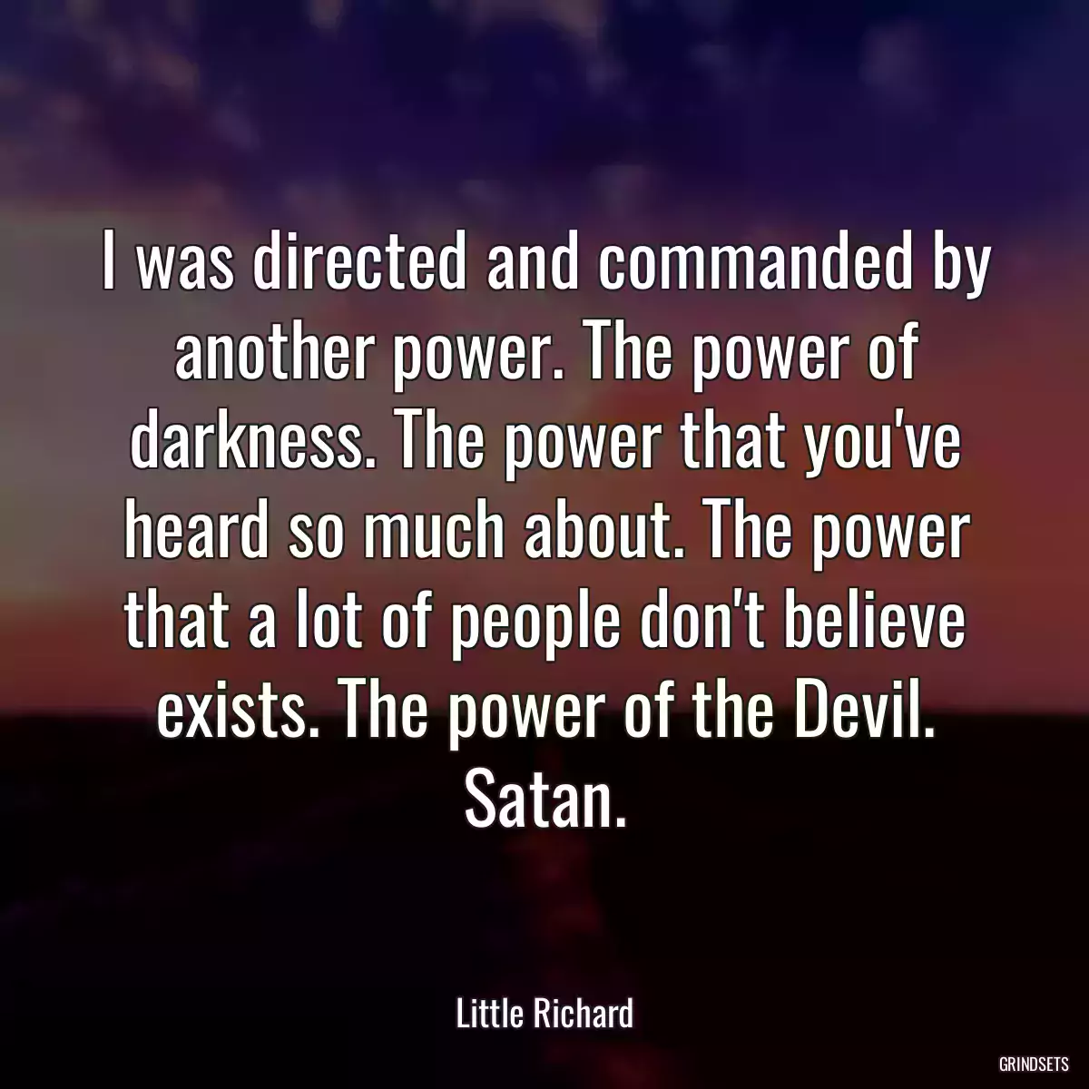 I was directed and commanded by another power. The power of darkness. The power that you\'ve heard so much about. The power that a lot of people don\'t believe exists. The power of the Devil. Satan.