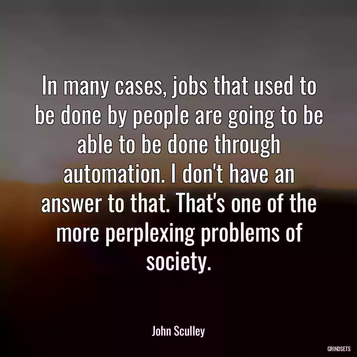 In many cases, jobs that used to be done by people are going to be able to be done through automation. I don\'t have an answer to that. That\'s one of the more perplexing problems of society.