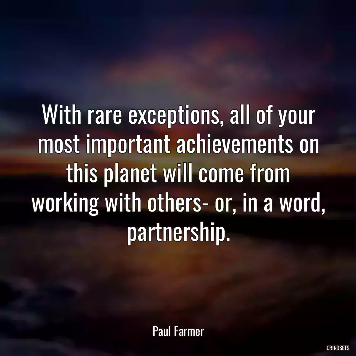 With rare exceptions, all of your most important achievements on this planet will come from working with others- or, in a word, partnership.