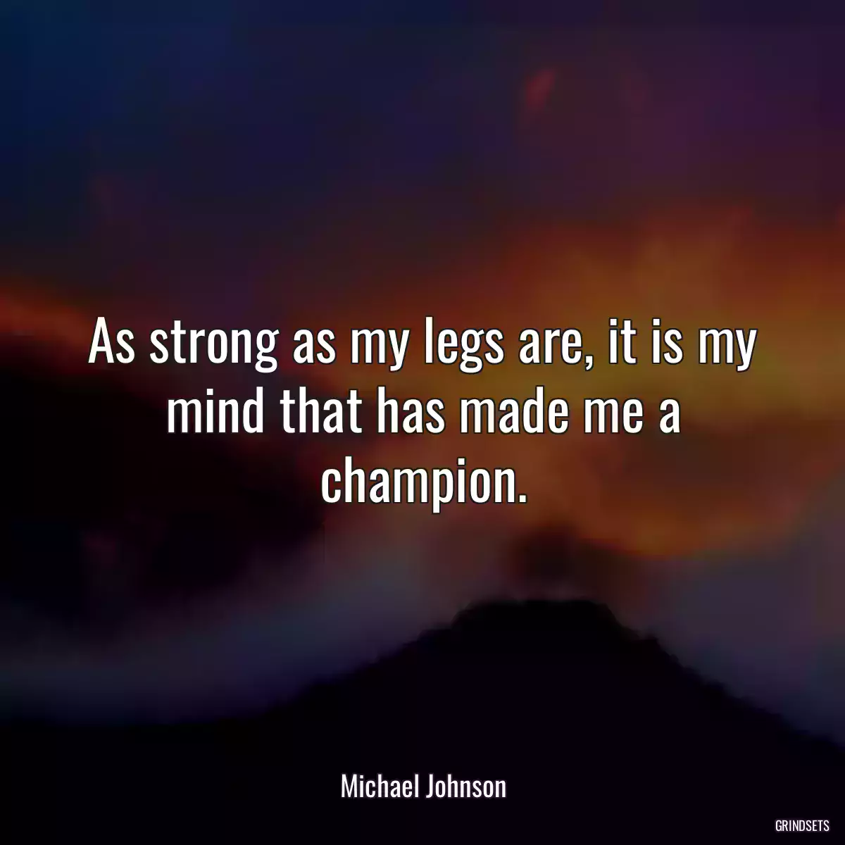 As strong as my legs are, it is my mind that has made me a champion.