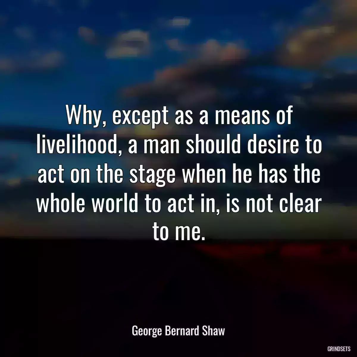 Why, except as a means of livelihood, a man should desire to act on the stage when he has the whole world to act in, is not clear to me.