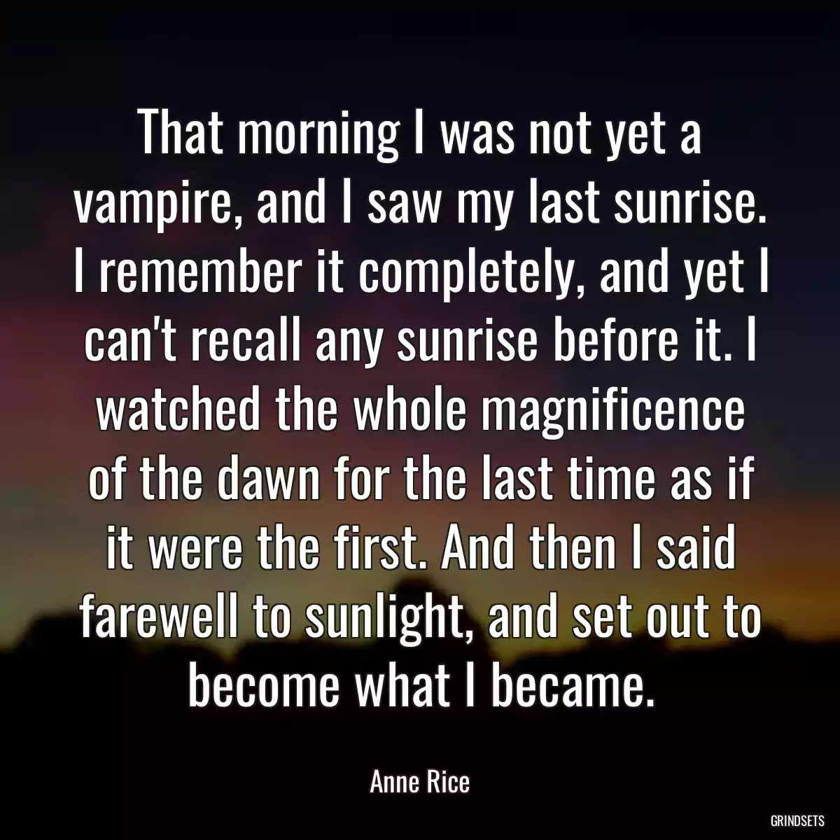 That morning I was not yet a vampire, and I saw my last sunrise. I remember it completely, and yet I can\'t recall any sunrise before it. I watched the whole magnificence of the dawn for the last time as if it were the first. And then I said farewell to sunlight, and set out to become what I became.