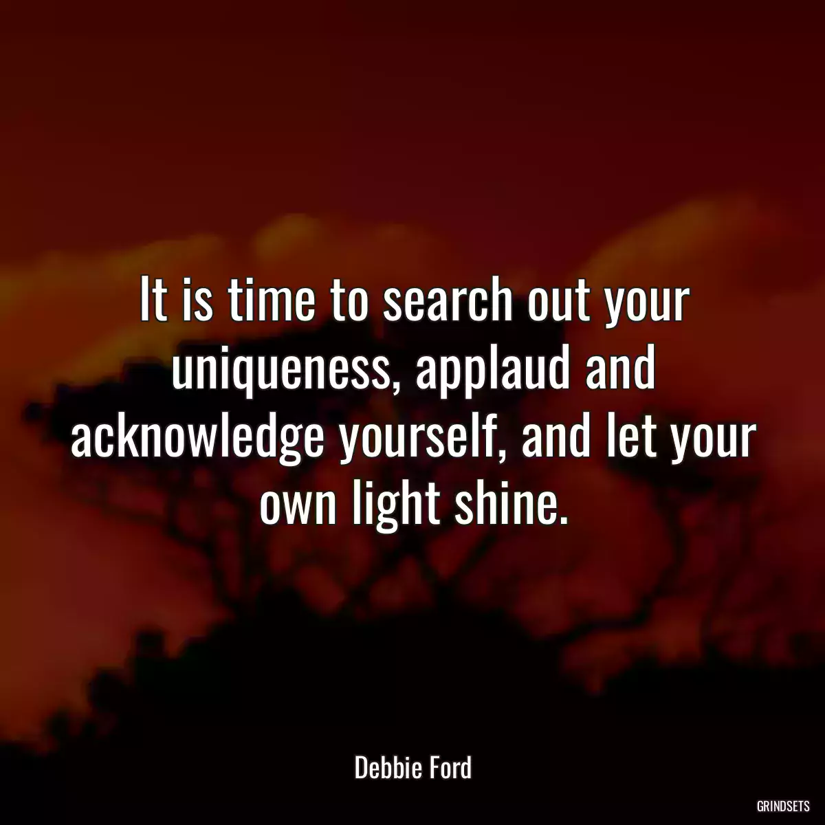 It is time to search out your uniqueness, applaud and acknowledge yourself, and let your own light shine.